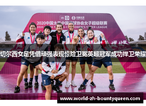 切尔西女足凭借顽强表现惊险卫冕英超冠军成功捍卫荣耀