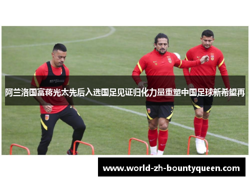 阿兰洛国富蒋光太先后入选国足见证归化力量重塑中国足球新希望再