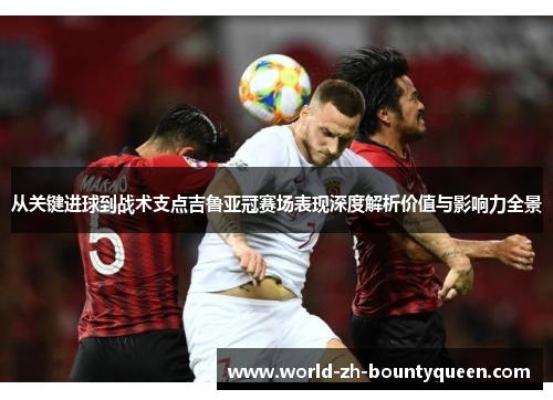 从关键进球到战术支点吉鲁亚冠赛场表现深度解析价值与影响力全景